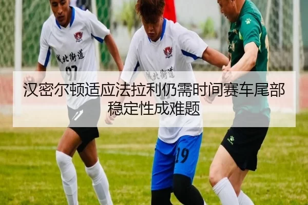汉密尔顿适应法拉利仍需时间赛车尾部稳定性成难题